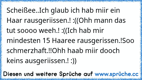 Scheißee..
Ich glaub ich hab miir ein Haar rausgeriissen.! :((
Ohh mann das tut soooo weeh.! :((
Ich hab mir mindesten 15 Haaree rausgerissen.!
Soo schmerzhaft.!!
Ohh haab miir dooch keins ausgeriissen.! :))