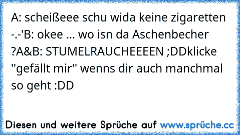 A: scheißeee schu wida keine zigaretten -.-'
B: okee ... wo isn da Aschenbecher ?
A&B: STUMELRAUCHEEEEN ;DD
klicke ''gefällt mir'' wenns dir auch manchmal so geht :DD