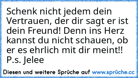 Schenk nicht jedem dein Vertrauen, der dir sagt er ist dein Freund! Denn ins Herz kannst du nicht schauen, ob er es ehrlich mit dir meint!! ♥
P.s. Jelee