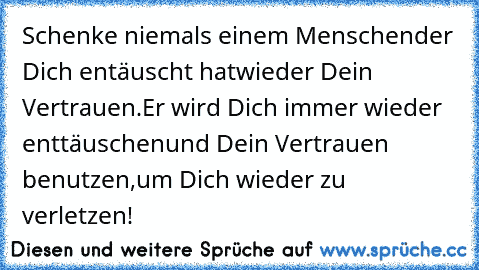 Schenke niemals einem Menschen
der Dich entäuscht hat
wieder Dein Vertrauen.
Er wird Dich immer wieder enttäuschen
und Dein Vertrauen benutzen,
um Dich wieder zu verletzen!