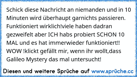 Schick diese Nachricht an niemanden und in 10 Minuten wird überhaupt garnichts passieren. Funktioniert wirklich!
viele haben dadran gezweifelt aber ICH habs probiert SCHON 10 MAL und es hat immerwieder funktioniert!! WOW !
klickt gefällt mir, wenn ihr wollt,dass Galileo Mystery das mal untersucht!