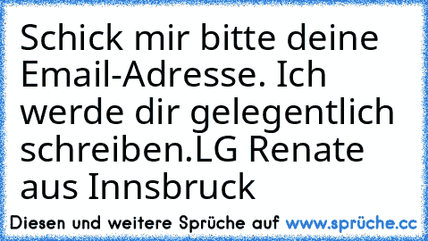 Schick mir bitte deine Email-Adresse. Ich werde dir gelegentlich schreiben.
LG Renate aus Innsbruck