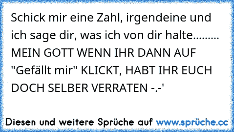 Schick mir eine Zahl, irgendeine und ich sage dir, was ich von dir halte.....
.... MEIN GOTT WENN IHR DANN AUF "Gefällt mir" KLICKT, HABT IHR EUCH DOCH SELBER VERRATEN -.-'