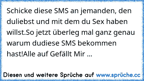 Schicke diese SMS an jemanden, den du
liebst und mit dem du Sex haben willst.
So jetzt überleg mal ganz genau warum du
diese SMS bekommen hast!
Alle auf Gefällt Mir ...