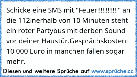 Schicke eine SMS mit "Feuer!!!!!!!!!!!!" an die 112
inerhalb von 10 Minuten steht ein roter Partybus mit derben Sound vor deiner Haustür.
Gesprächskosten: 10 000 Euro in manchen fällen sogar mehr.