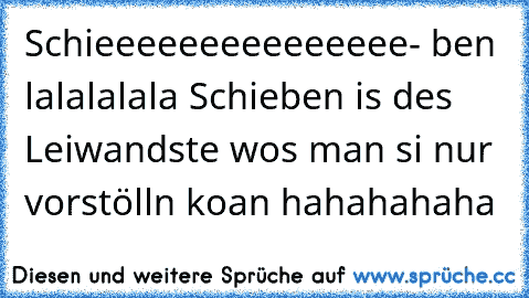 Schieeeeeeeeeeeeeee- ben lalalalala Schieben is des Leiwandste wos man si nur vorstölln koan hahahahaha