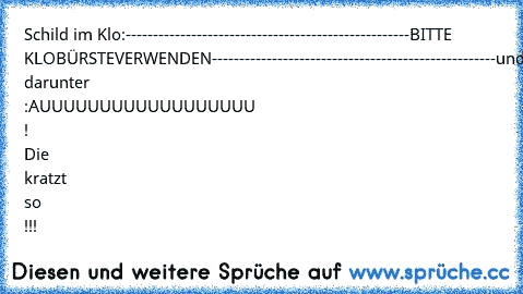 Schild im Klo:
----------------------------------------------------
BITTE KLOBÜRSTE
VERWENDEN
----------------------------------------------------
und darunter :
AUUUUUUUUUUUUUUUUUU ! Die kratzt so !!!