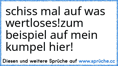 schiss mal auf was wertloses!
zum beispiel auf mein kumpel hier!