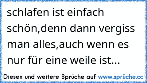 schlafen ist einfach schön,denn dann vergiss man alles,auch wenn es nur für eine weile ist...