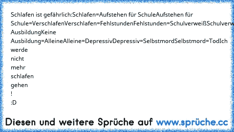 Schlafen ist gefährlich:
Schlafen=Aufstehen für Schule
Aufstehen für Schule=Verschlafen
Verschlafen=Fehlstunden
Fehlstunden=Schulverweiß
Schulverweiß=Keine Ausbildung
Keine Ausbildung=Alleine
Alleine=Depressiv
Depressiv=Selbstmord
Selbstmord=Tod
Ich werde nicht mehr schlafen gehen ! :D