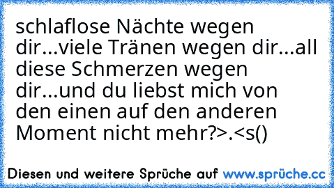 schlaflose Nächte wegen dir...
viele Tränen wegen dir...
all diese Schmerzen wegen dir...
und du liebst mich von den einen auf den anderen Moment nicht mehr?>.<
s(♥)