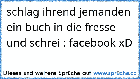 schlag ihrend jemanden ein buch in die fresse und schrei : facebook xD