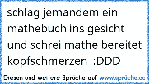 schlag jemandem ein mathebuch ins gesicht und schrei mathe bereitet kopfschmerzen  :DDD