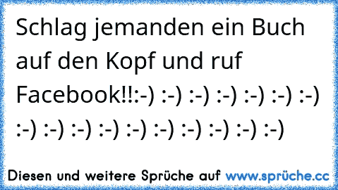 Schlag jemanden ein Buch auf den Kopf und ruf Facebook!!
:-) :-) :-) :-) :-) :-) :-) :-) :-) :-) :-) :-) :-) :-) :-) :-) :-)