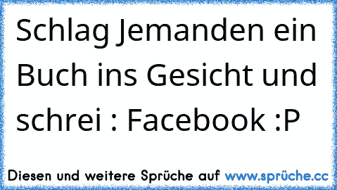 Schlag Jemanden ein Buch ins Gesicht und schrei : Facebook :P