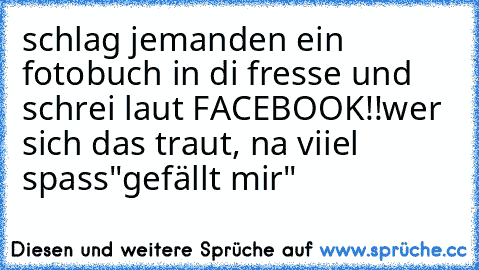 schlag jemanden ein fotobuch in di fresse und schrei laut FACEBOOK!!
wer sich das traut, na viiel spass
"gefällt mir"