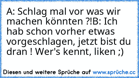 A: Schlag mal vor was wir machen könnten ?!
B: Ich hab schon vorher etwas vorgeschlagen, jetzt bist du dran ! 
Wer's kennt, liken ;)