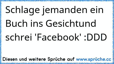 Schlage jemanden ein Buch ins Gesicht
und schrei 'Facebook' :DDD