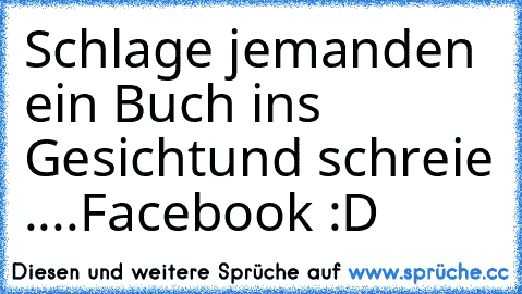 Schlage jemanden ein Buch ins Gesicht
und schreie ....
Facebook :D