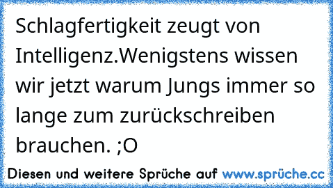 Schlagfertigkeit zeugt von Intelligenz.
Wenigstens wissen wir jetzt warum Jungs immer so lange zum zurückschreiben brauchen. ;O