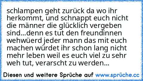 schlampen geht zurück da wo ihr herkommt, und schnappt euch nicht die männer die glücklich vergeben sind...
denn es tut den freundinnen weh
wüerd jeder mann das mit euch machen würdet ihr schon lang nicht mehr leben weil es euch viel zu sehr weh tut, verarscht zu werden...