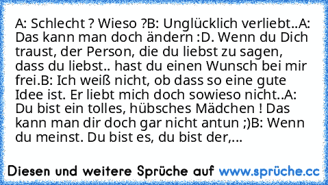 A: Schlecht ? Wieso ?
B: Unglücklich verliebt..
A: Das kann man doch ändern :D. Wenn du Dich traust, der Person, die du liebst zu sagen, dass du liebst.. hast du einen Wunsch bei mir frei.
B: Ich weiß nicht, ob dass so eine gute Idee ist. Er liebt mich doch sowieso nicht..
A: Du bist ein tolles, hübsches Mädchen ! Das kann man dir doch gar nicht antun ;)
B: Wenn du meinst. Du bist es, du bist d...