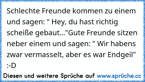 Schlechte Freunde kommen zu einem und sagen: " Hey, du hast richtig scheiße gebaut..."
Gute Freunde sitzen neber einem und sagen: " Wir habens zwar vermasselt, aber es war Endgeil" :-D