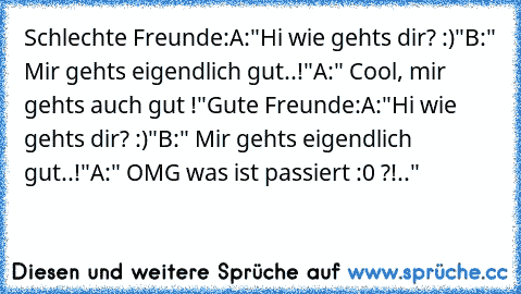 Schlechte Freunde:
A:"Hi wie gehts dir? :)"
B:" Mir gehts eigendlich gut..!"
A:" Cool, mir gehts auch gut !"
Gute Freunde:
A:"Hi wie gehts dir? :)"
B:" Mir gehts eigendlich gut..!"
A:" OMG was ist passiert :0 ?!.."