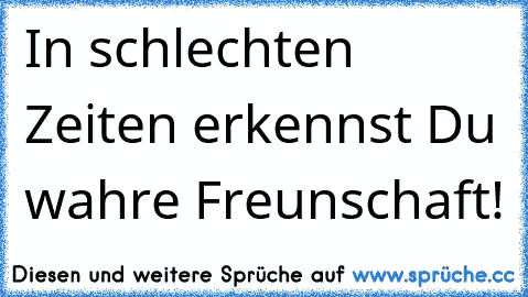 In schlechten Zeiten erkennst Du wahre Freunschaft!