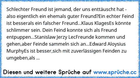 Schlechter Freund ist jemand, der uns enttäuscht hat - also eigentlich ein ehemals guter Freund?
Ein echter Feind ist besser
als ein falscher Freund...
Klaus Klages
Es könnte schlimmer sein. Dein Feind konnte sich als Freund entpuppen...
Stanislaw Jerzy Lec
Freunde kommen und gehen,
aber Feinde sammeln sich an...
Edward Aloysius Murphy
Es ist besser,
sich mit zuverlässigen Feinden zu umgeben,
a...