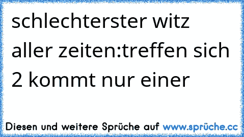 schlechterster witz aller zeiten:
treffen sich 2 kommt nur einer