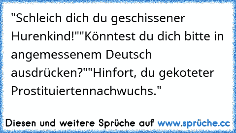 "Schleich dich du geschissener Hurenkind!"
"Könntest du dich bitte in angemessenem Deutsch ausdrücken?"
"Hinfort, du gekoteter Prostituiertennachwuchs."