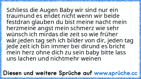 Schliess die Augen Baby wir sind nur ein traum
und es endet nicht wenn wir beide fest
dran glauben du bist meine nacht mein herz
meine angst mein schmerz wie sehr wünsch ich mir
das die zeit so wie früher wär.
jeden tag seh ich bilder von dir, jeden tag jede zeit ich bin immer bei dir
und es bricht mein herz ohne dich zu sein baby bitte lass uns lachen und nicht
mehr weinen ♥