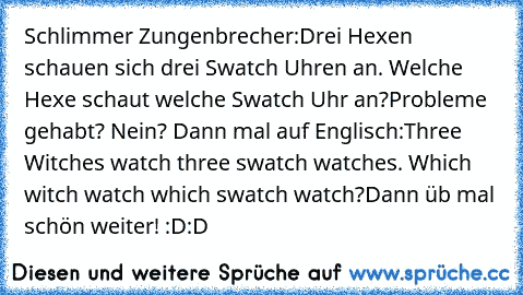 Schlimmer Zungenbrecher:
Drei Hexen schauen sich drei Swatch Uhren an. Welche Hexe schaut welche Swatch Uhr an?
Probleme gehabt? Nein? Dann mal auf Englisch:
Three Witches watch three swatch watches. Which witch watch which swatch watch?
Dann üb mal schön weiter! :D:D