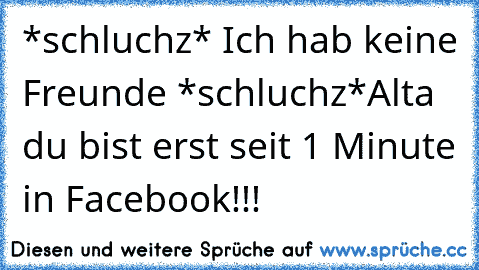 *schluchz* Ich hab keine Freunde *schluchz*
Alta du bist erst seit 1 Minute in Facebook!!!