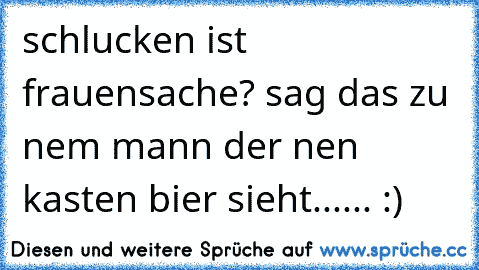 schlucken ist frauensache? sag das zu nem mann der nen kasten bier sieht...... :)