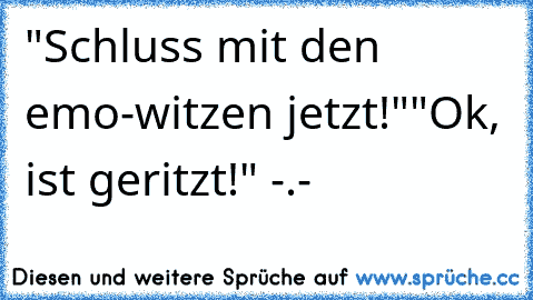 "Schluss mit den emo-witzen jetzt!"
"Ok, ist geritzt!" -.-