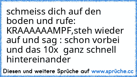 schmeiss dich auf den boden und rufe:  KRAAAAAAMPF,steh wieder auf und sag : schon vorbei  und das 10x  ganz schnell hintereinander