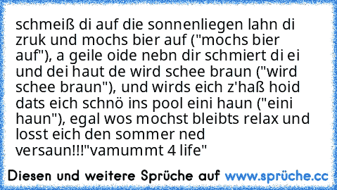 schmeiß di auf die sonnenliegen lahn di zruk und mochs bier auf ("mochs bier auf"), a geile oide nebn dir schmiert di ei und dei haut de wird schee braun ("wird schee braun"), und wirds eich z'haß hoid dats eich schnö ins pool eini haun ("eini haun"), egal wos mochst bleibts relax und losst eich den sommer ned versaun!!!
"vamummt 4 life"