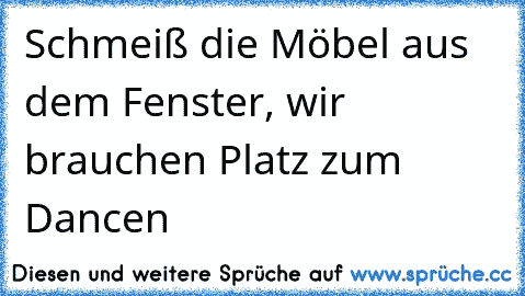 Schmeiß die Möbel aus dem Fenster, wir brauchen Platz zum Dancen ♫ ♫ ♫