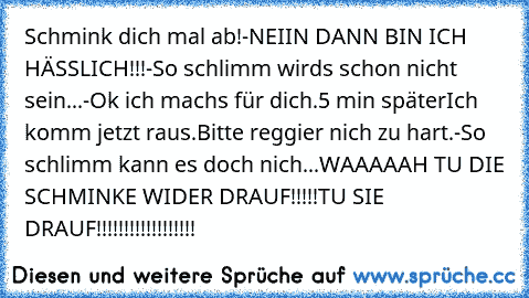 Schmink dich mal ab!
-NEIIN DANN BIN ICH HÄSSLICH!!!
-So schlimm wird´s schon nicht sein...
-Ok ich machs für dich.
5 min später
Ich komm jetzt raus.
Bitte reggier nich zu hart.
-So schlimm kann es doch nich...WAAAAAH TU DIE SCHMINKE WIDER DRAUF!!!!!
TU SIE DRAUF!!!!!!!!!!!!!!!!!!