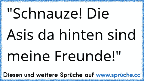 "Schnauze! Die Asis da hinten sind meine Freunde!"