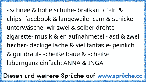 - schnee & hohe schuhe
- bratkartoffeln & chips
- facebook & langeweile
- cam & schicke unterwäsche
- wir zwei & selber drehte zigarette
- musik & en aufnahmeteil
- asti & zwei becher
- deckige lache & viel fantasie
- peinlich & gut drauf
- scheiße baue & scheiße labern
ganz einfach: ANNA & INGA♥