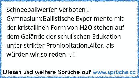 Schneeballwerfen verboten !
 Gymnasium:
Ballistische Experimente mit der kristallinen Form von H2O stehen auf dem Gelände der schulischen Edukation unter strikter Prohiobitation.
Alter, als würden wir so reden -.-!