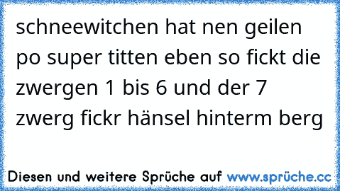 schneewitchen hat nen geilen po super titten eben so fickt die zwergen 1 bis 6 und der 7 zwerg fickr hänsel hinterm berg