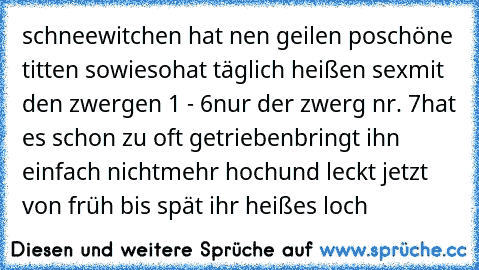 schneewitchen hat nen geilen po
schöne titten sowieso
hat täglich heißen sex
mit den zwergen 1 - 6
nur der zwerg nr. 7
hat es schon zu oft getrieben
bringt ihn einfach nichtmehr hoch
und leckt jetzt von früh bis spät ihr heißes loch