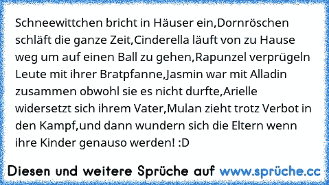 Schneewittchen bricht in Häuser ein,
Dornröschen schläft die ganze Zeit,
Cinderella läuft von zu Hause weg um auf einen Ball zu gehen,
Rapunzel verprügeln Leute mit ihrer Bratpfanne,
Jasmin war mit Alladin zusammen obwohl sie es nicht durfte,
Arielle widersetzt sich ihrem Vater,
Mulan zieht trotz Verbot in den Kampf,
und dann wundern sich die Eltern wenn ihre Kinder genauso werden! :D