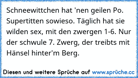 Schneewittchen hat 'nen geilen Po. Supertitten sowieso. Täglich hat sie wilden sex, mit den zwergen 1-6. Nur der schwule 7. Zwerg, der treibts mit Hänsel hinter'm Berg.