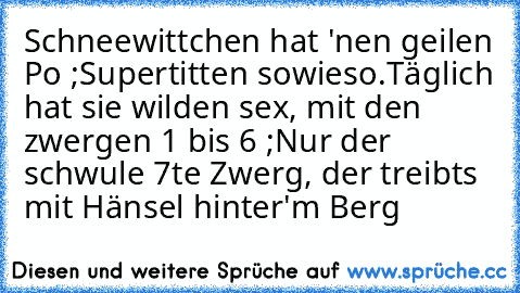 Schneewittchen hat 'nen geilen Po ;
Supertitten sowieso.
Täglich hat sie wilden sex, mit den zwergen 1 bis 6 ;
Nur der schwule 7te Zwerg, der treibts mit Hänsel hinter'm Berg