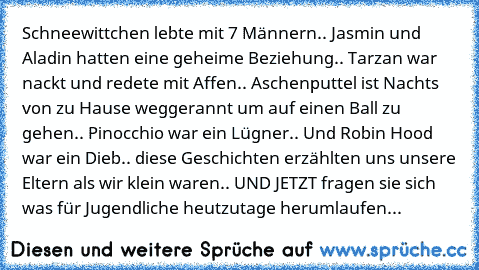 Schneewittchen lebte mit 7 Männern.. Jasmin und Aladin hatten eine geheime Beziehung.. Tarzan war nackt und redete mit Affen.. Aschenputtel ist Nachts von zu Hause weggerannt um auf einen Ball zu gehen.. Pinocchio war ein Lügner.. Und Robin Hood war ein Dieb.. diese Geschichten erzählten uns unsere Eltern als wir klein waren.. UND JETZT fragen sie sich was für Jugendliche heutzutage herumlaufen.. ...